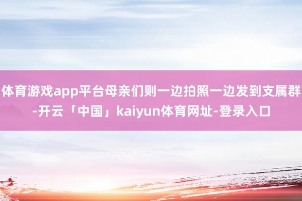 体育游戏app平台母亲们则一边拍照一边发到支属群-开云「中国」kaiyun体育网址-登录入口