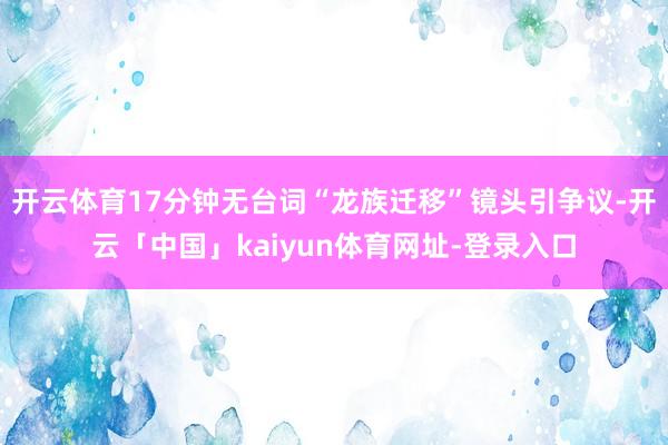 开云体育17分钟无台词“龙族迁移”镜头引争议-开云「中国」kaiyun体育网址-登录入口
