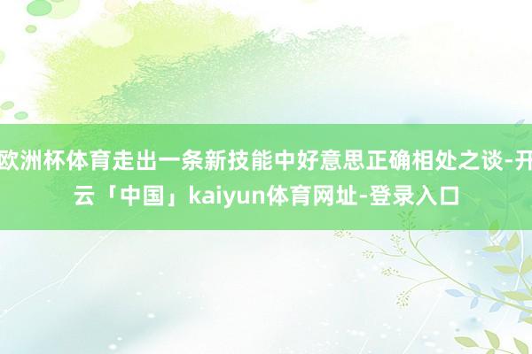 欧洲杯体育走出一条新技能中好意思正确相处之谈-开云「中国」kaiyun体育网址-登录入口