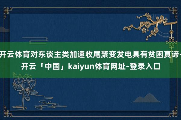 开云体育对东谈主类加速收尾聚变发电具有贫困真谛-开云「中国」kaiyun体育网址-登录入口