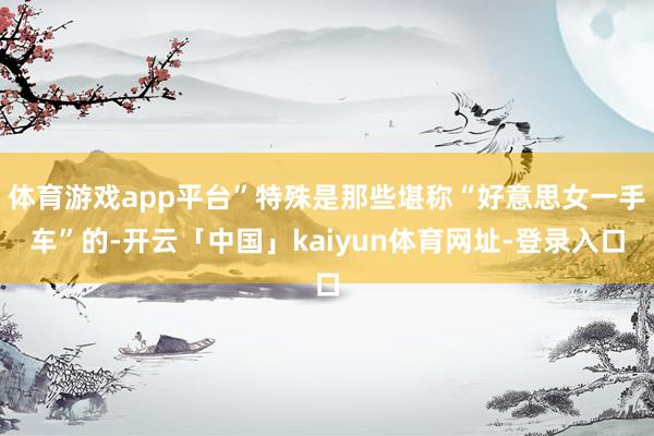 体育游戏app平台”特殊是那些堪称“好意思女一手车”的-开云「中国」kaiyun体育网址-登录入口