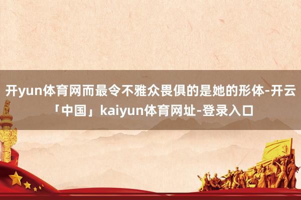 开yun体育网而最令不雅众畏俱的是她的形体-开云「中国」kaiyun体育网址-登录入口