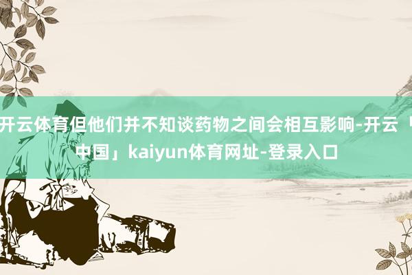 开云体育但他们并不知谈药物之间会相互影响-开云「中国」kaiyun体育网址-登录入口