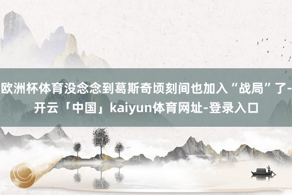 欧洲杯体育没念念到葛斯奇顷刻间也加入“战局”了-开云「中国」kaiyun体育网址-登录入口