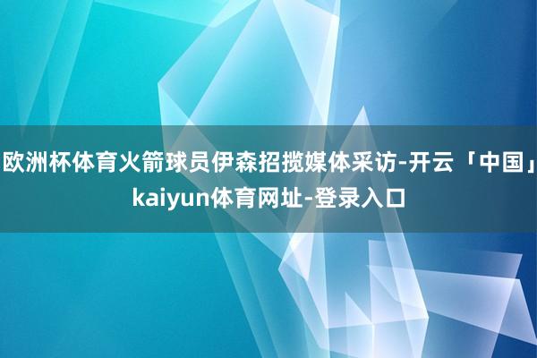 欧洲杯体育火箭球员伊森招揽媒体采访-开云「中国」kaiyun体育网址-登录入口