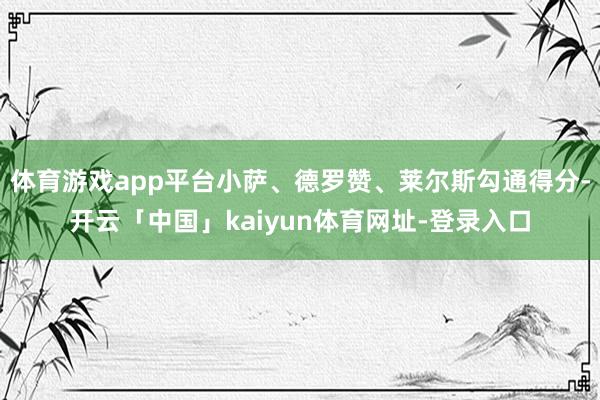体育游戏app平台小萨、德罗赞、莱尔斯勾通得分-开云「中国」kaiyun体育网址-登录入口