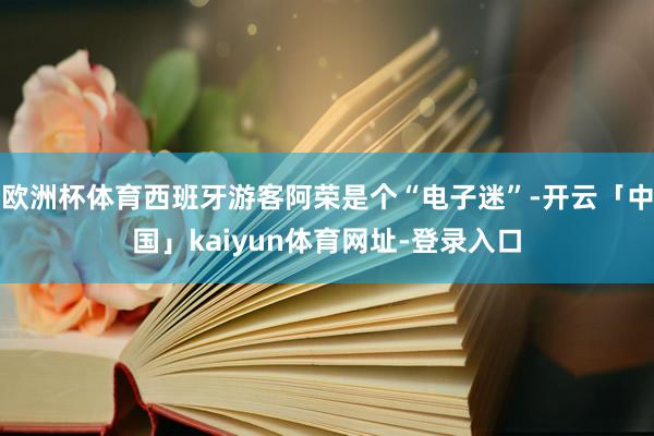 欧洲杯体育西班牙游客阿荣是个“电子迷”-开云「中国」kaiyun体育网址-登录入口