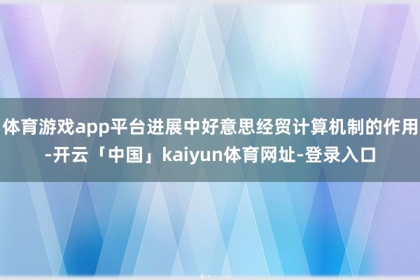 体育游戏app平台进展中好意思经贸计算机制的作用-开云「中国」kaiyun体育网址-登录入口