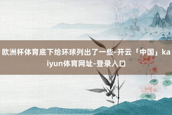 欧洲杯体育底下给环球列出了一些-开云「中国」kaiyun体育网址-登录入口