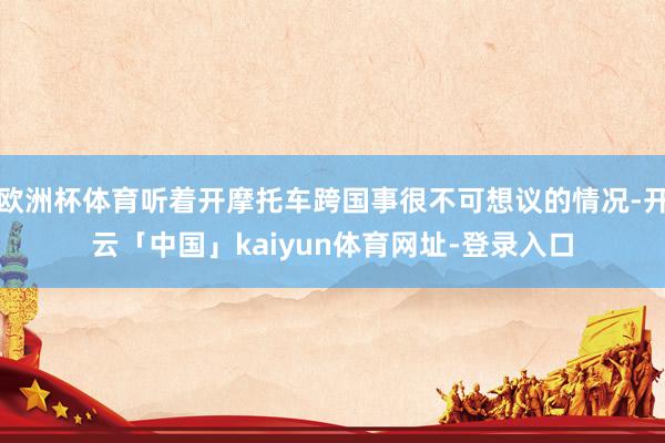 欧洲杯体育听着开摩托车跨国事很不可想议的情况-开云「中国」kaiyun体育网址-登录入口