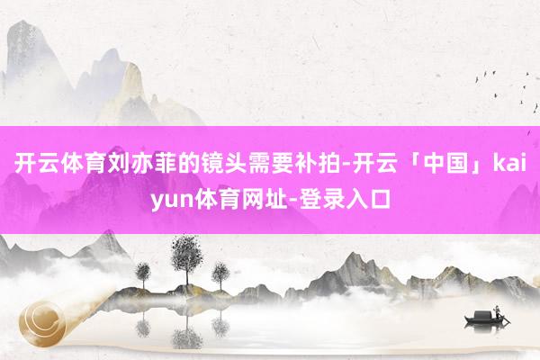开云体育刘亦菲的镜头需要补拍-开云「中国」kaiyun体育网址-登录入口