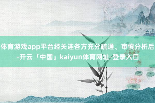 体育游戏app平台经关连各方充分疏通、审慎分析后-开云「中国」kaiyun体育网址-登录入口