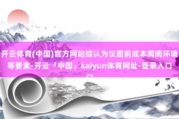 开云体育(中国)官方网站综认为议面前成本阛阓环境等要素-开云「中国」kaiyun体育网址-登录入口