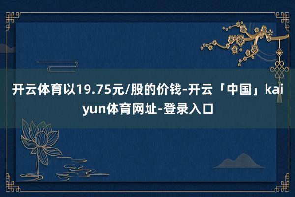 开云体育以19.75元/股的价钱-开云「中国」kaiyun体育网址-登录入口