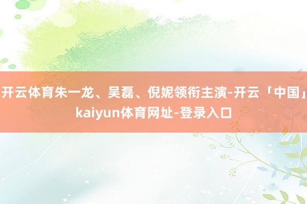 开云体育朱一龙、吴磊、倪妮领衔主演-开云「中国」kaiyun体育网址-登录入口
