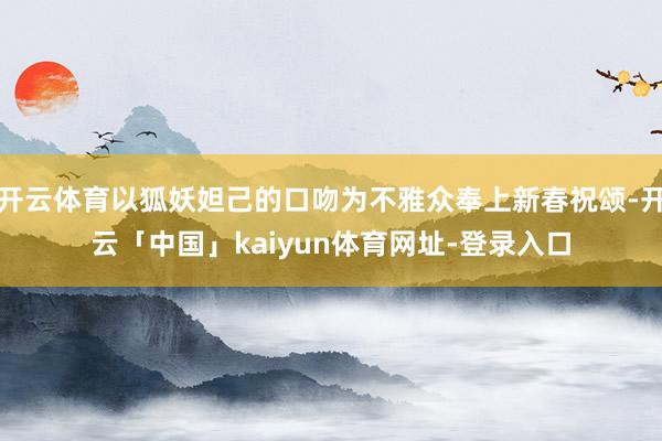 开云体育以狐妖妲己的口吻为不雅众奉上新春祝颂-开云「中国」kaiyun体育网址-登录入口