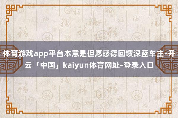 体育游戏app平台本意是但愿感德回馈深蓝车主-开云「中国」kaiyun体育网址-登录入口