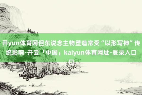 开yun体育网但东说念主物塑造常受“以形写神”传统影响-开云「中国」kaiyun体育网址-登录入口
