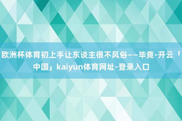欧洲杯体育初上手让东谈主很不风俗——毕竟-开云「中国」kaiyun体育网址-登录入口