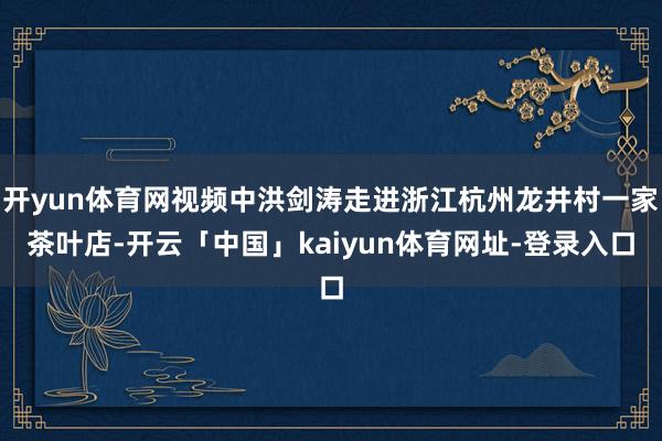 开yun体育网视频中洪剑涛走进浙江杭州龙井村一家茶叶店-开云「中国」kaiyun体育网址-登录入口