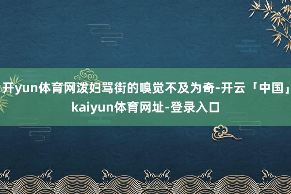 开yun体育网泼妇骂街的嗅觉不及为奇-开云「中国」kaiyun体育网址-登录入口
