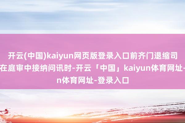 开云(中国)kaiyun网页版登录入口前齐门退缩司令李镇雨在庭审中接纳问讯时-开云「中国」kaiyun体育网址-登录入口