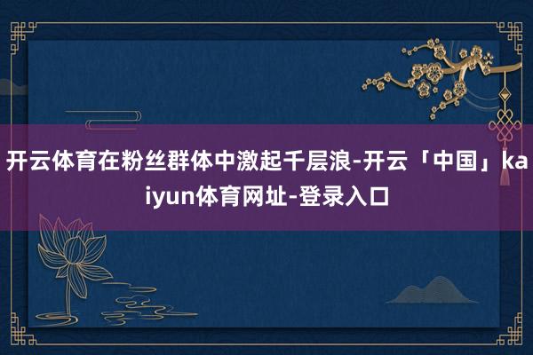 开云体育在粉丝群体中激起千层浪-开云「中国」kaiyun体育网址-登录入口