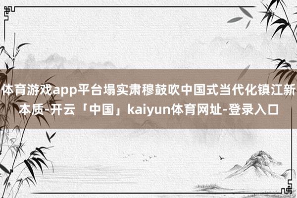体育游戏app平台塌实肃穆鼓吹中国式当代化镇江新本质-开云「中国」kaiyun体育网址-登录入口