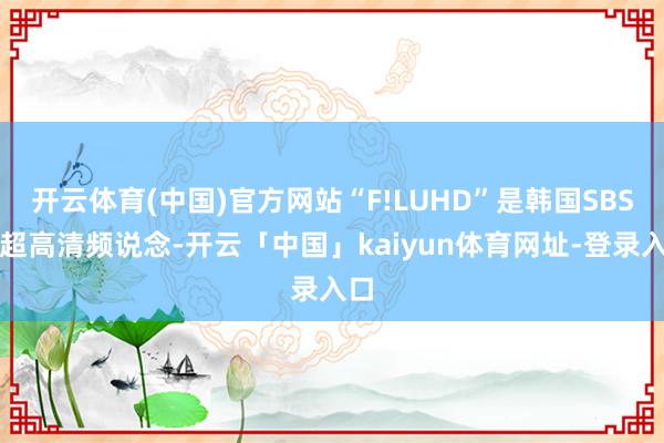 开云体育(中国)官方网站“F!LUHD”是韩国SBS的超高清频说念-开云「中国」kaiyun体育网址-登录入口