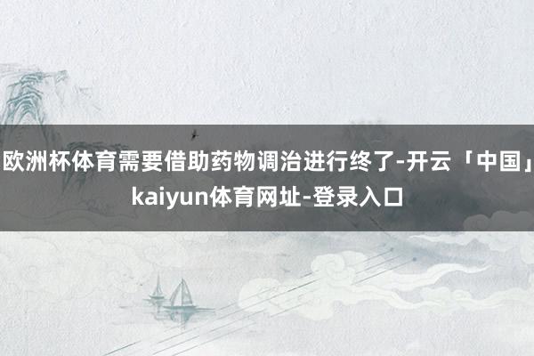 欧洲杯体育需要借助药物调治进行终了-开云「中国」kaiyun体育网址-登录入口