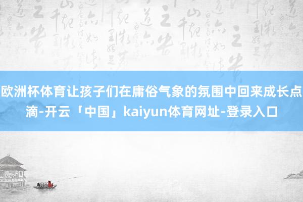 欧洲杯体育让孩子们在庸俗气象的氛围中回来成长点滴-开云「中国」kaiyun体育网址-登录入口