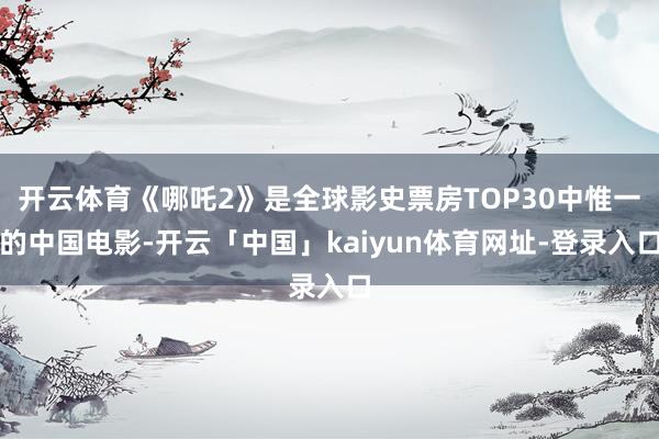 开云体育《哪吒2》是全球影史票房TOP30中惟一的中国电影-开云「中国」kaiyun体育网址-登录入口