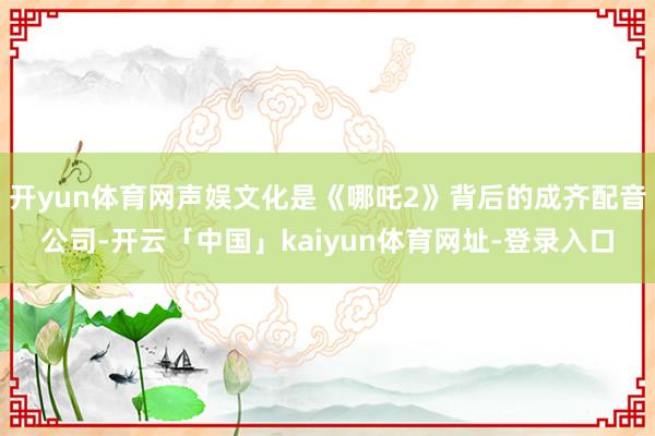 开yun体育网声娱文化是《哪吒2》背后的成齐配音公司-开云「中国」kaiyun体育网址-登录入口