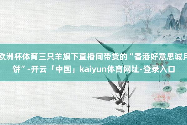 欧洲杯体育三只羊旗下直播间带货的“香港好意思诚月饼”-开云「中国」kaiyun体育网址-登录入口