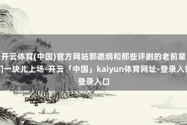 开云体育(中国)官方网站郭德纲和那些评剧的老前辈们一块儿上场-开云「中国」kaiyun体育网址-登录入口