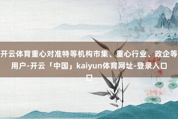 开云体育重心对准特等机构市集、重心行业、政企等用户-开云「中国」kaiyun体育网址-登录入口