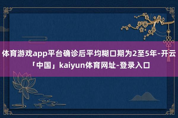 体育游戏app平台确诊后平均糊口期为2至5年-开云「中国」kaiyun体育网址-登录入口