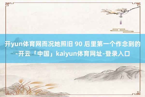 开yun体育网而况她照旧 90 后里第一个作念到的-开云「中国」kaiyun体育网址-登录入口