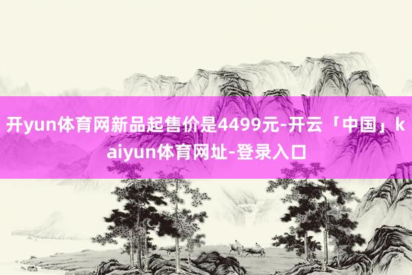 开yun体育网新品起售价是4499元-开云「中国」kaiyun体育网址-登录入口
