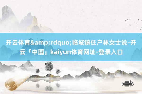开云体育&rdquo;临城镇住户林女士说-开云「中国」kaiyun体育网址-登录入口