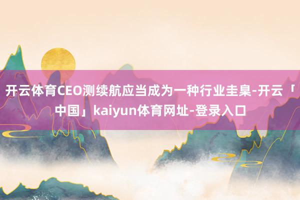 开云体育CEO测续航应当成为一种行业圭臬-开云「中国」kaiyun体育网址-登录入口