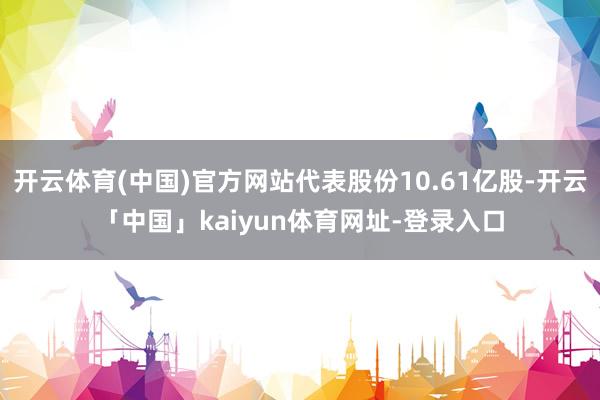 开云体育(中国)官方网站代表股份10.61亿股-开云「中国」kaiyun体育网址-登录入口