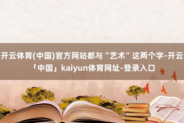 开云体育(中国)官方网站都与“艺术”这两个字-开云「中国」kaiyun体育网址-登录入口