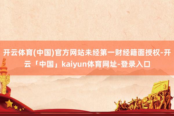 开云体育(中国)官方网站未经第一财经籍面授权-开云「中国」kaiyun体育网址-登录入口