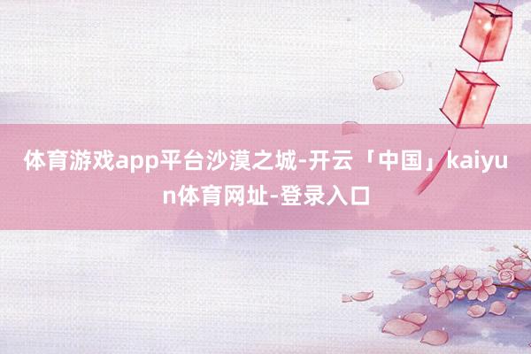 体育游戏app平台沙漠之城-开云「中国」kaiyun体育网址-登录入口