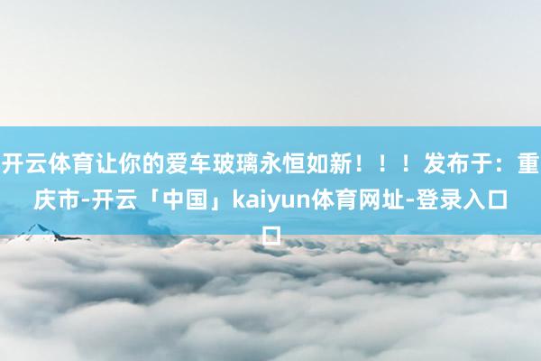 开云体育让你的爱车玻璃永恒如新！！！发布于：重庆市-开云「中国」kaiyun体育网址-登录入口