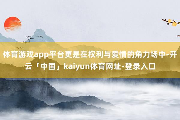 体育游戏app平台更是在权利与爱情的角力场中-开云「中国」kaiyun体育网址-登录入口