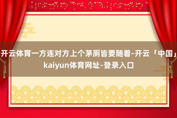 开云体育一方连对方上个茅厕皆要随着-开云「中国」kaiyun体育网址-登录入口