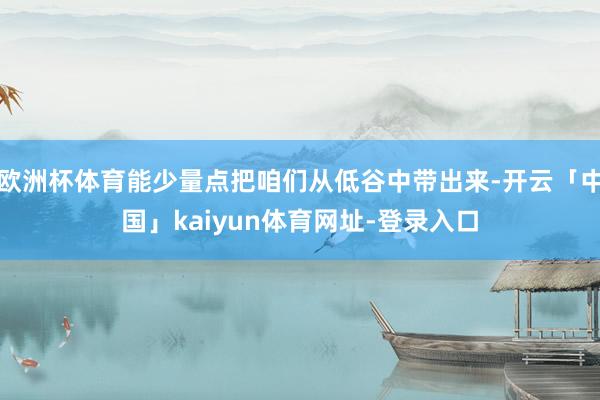 欧洲杯体育能少量点把咱们从低谷中带出来-开云「中国」kaiyun体育网址-登录入口