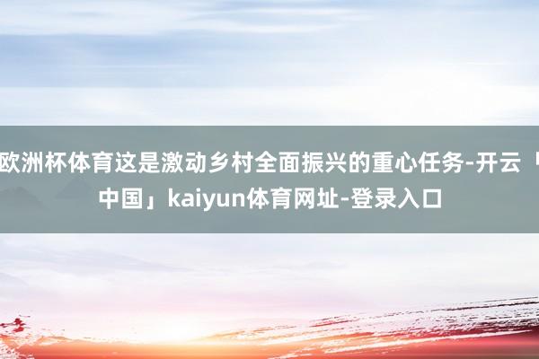 欧洲杯体育这是激动乡村全面振兴的重心任务-开云「中国」kaiyun体育网址-登录入口